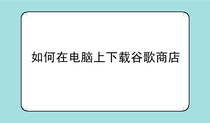 华为怎么下载安装google商店--如何在电脑上下载谷歌商店