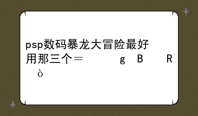 psp数码暴龙大冒险最好用那三个？给理由！
