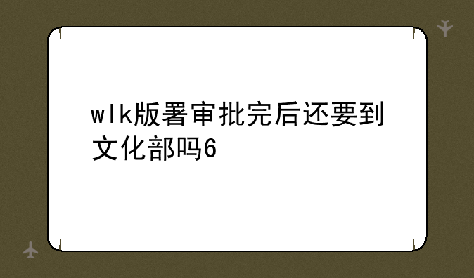 wlk版署审批完后还要到文化部吗??