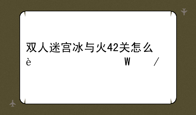 双人迷宫冰与火42关怎么过如何下载--冰与火战歌华为版安卓游戏高速下载