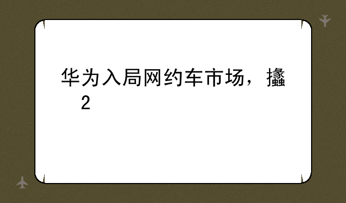 华为入局网约车市场，支持跨设备流转