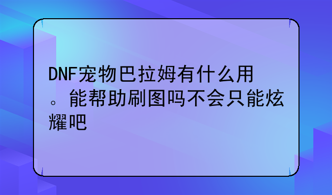 DNF宠物巴拉姆有什么用。能帮助刷图吗不会只能炫耀吧