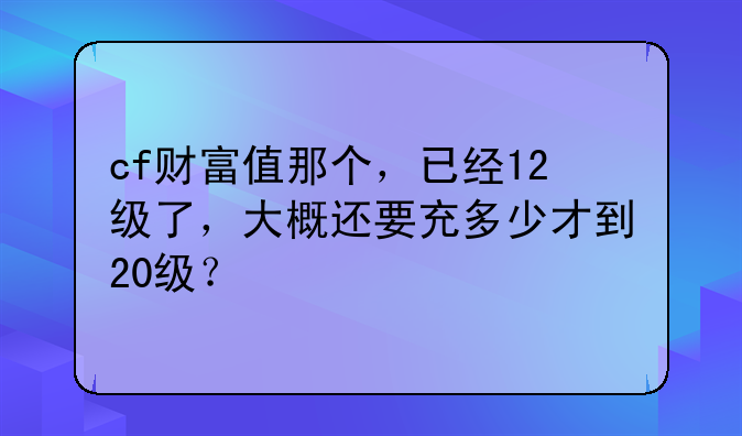 cf财富值那个，已经12级了，大概还要充多少才到20级？