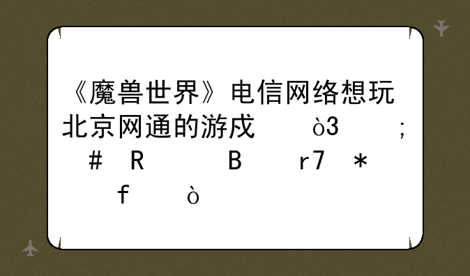 《魔兽世界》电信网络想玩北京网通的游戏，怎么用代理服务器？