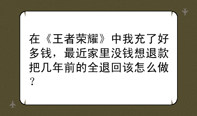 在《王者荣耀》中我充了好多钱，最近家里没钱想退款把几年前的全退回该怎么做？