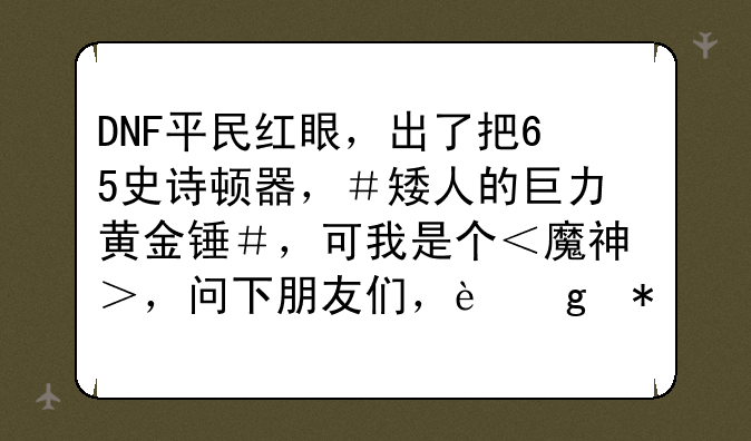 DNF平民红眼，出了把65史诗顿器，＃矮人的巨力黄金锤＃，可我是个＜魔神＞，问下朋友们，这把武器适合.