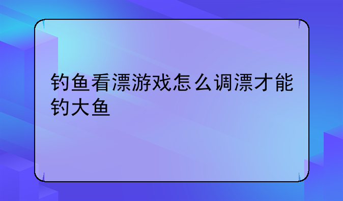 钓鱼看漂游戏怎么调漂才能钓大鱼，哪里有打鱼的游戏